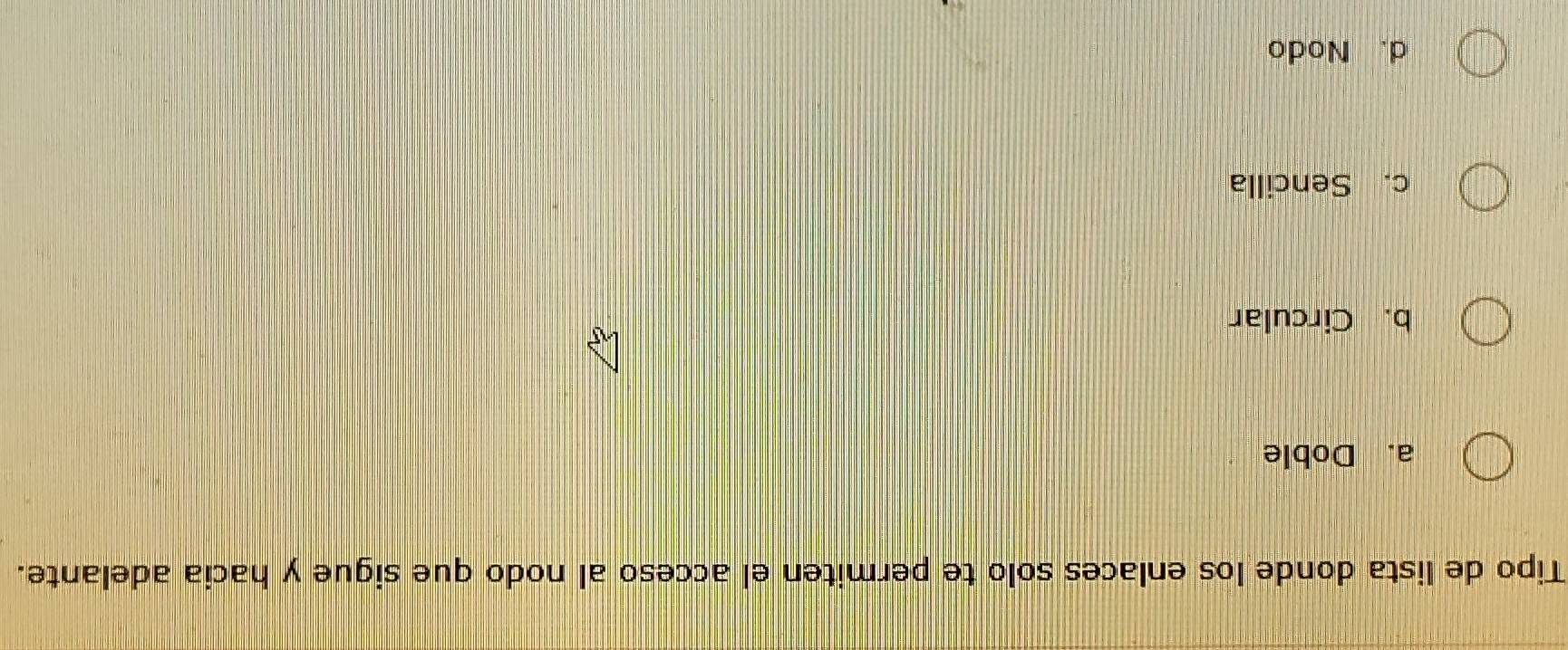 Tipo de lista donde los enlaces solo te permiten el acceso al nodo que sigue y hacia adelante.
a. Doble
b. Circular
c. Sencilla
d. Nodo