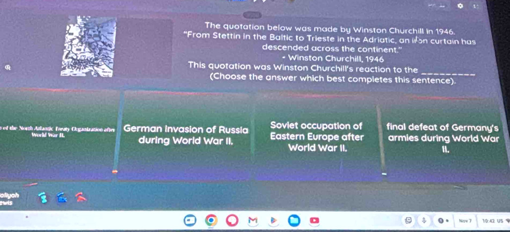 The quotation below was made by Winston Churchill in 1946.
"From Stettin in the Baltic to Trieste in the Adriatic, an i n curtain has
descended across the continent."
- Winston Churchill, 1946
This quotation was Winston Churchill's reaction to the
_
(Choose the answer which best completes this sentence).
of the North Atlantic Treaty Organization after German invasion of Russia Soviet occupation of final defeat of Germany's
World War N. during World War II. Eastern Europe after armies during World War
World War II. II.
aliyah
ewis
Nov 7 10:42 US $