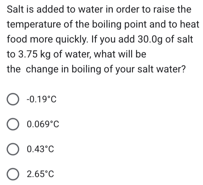 Salt is added to water in order to raise the
temperature of the boiling point and to heat
food more quickly. If you add 30.0g of salt
to 3.75 kg of water, what will be
the change in boiling of your salt water?
-0.19°C
0.069°C
0.43°C
2.65°C