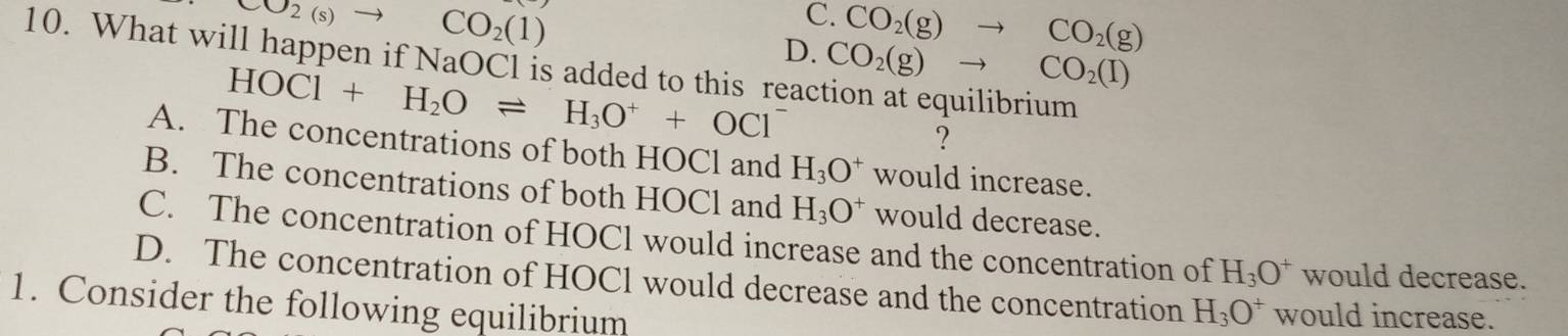 CO_2(s)- CO_2(1)
C. CO_2(g)to CO_2(g)
10. What will happen if NaOCl is added to this reac D.
HOCl+H_2Oleftharpoons H_3O^++OCl^- CO_2(g)to CO_2(l)
?
A. The concentrations of both HOCl and H_3O^+ would increase.
B. The concentrations of both HOCl and H_3O^+ would decrease.
C. The concentration of HOCl would increase and the concentration of H_3O^+ would decrease.
D. The concentration of HOCl would decrease and the concentration H_3O^+ would increase.
1. Consider the following equilibrium