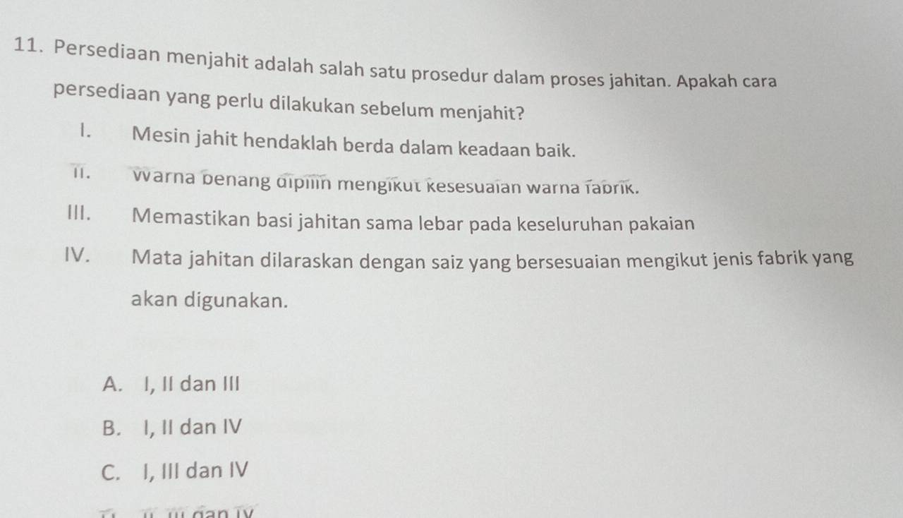 Persediaan menjahit adalah salah satu prosedur dalam proses jahitan. Apakah cara
persediaan yang perlu dilakukan sebelum menjahit?
I. Mesin jahit hendaklah berda dalam keadaan baik.
I. Warna benang dipilin mengikut kesesuaian warna fabrik.
III. Memastikan basi jahitan sama lebar pada keseluruhan pakaian
IV. Mata jahitan dilaraskan dengan saiz yang bersesuaian mengikut jenis fabrik yang
akan digunakan.
A. I, II dan III
B. I, II dan IV
C. I, III dan IV