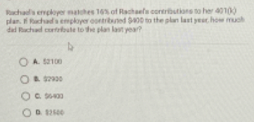 Rachael's employer matckes 16% of Rackaef's contributions to her 40 100
plan. If Rachad's employer contributed $400 to the plan last year, how much
did Rachael contribute to the plan last year?
A. 52100
B. $2930
C. $6-903
D. 92500