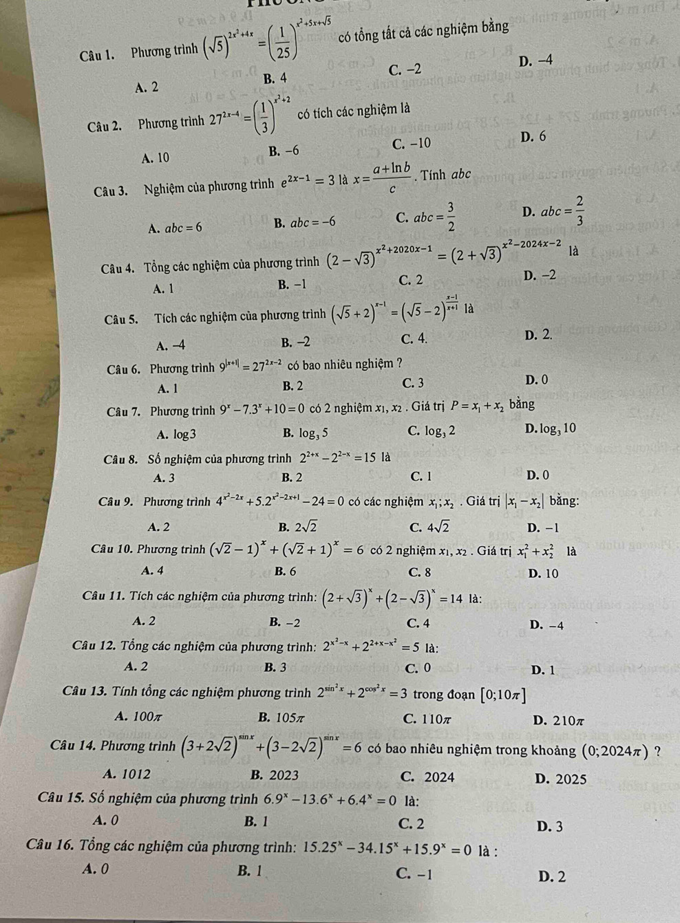 Phương trình (sqrt(5))^2x^2+4x=( 1/25 )^x^2+5x+sqrt(5) có tổng tất cả các nghiệm bằng
C. -2 D. -4
A. 2 B. 4
Câu 2. Phương trình 27^(2x-4)=( 1/3 )^x^2+2 có tích các nghiệm là
A. 10 B. −6 C. -10
D. 6
Câu 3. Nghiệm của phương trình e^(2x-1)=3 là x= (a+ln b)/c . Tính abc
A. abc=6 B. abc=-6 C. abc= 3/2  D. abc= 2/3 
là
Câu 4.  Tổng các nghiệm của phương trình (2-sqrt(3))^x^2+2020x-1=(2+sqrt(3))^x^2-2024x-2 D. -2
A. 1 B. −1 C. 2
Câu 5. Tích các nghiệm của phương trình (sqrt(5)+2)^x-1=(sqrt(5)-2)^ (x-1)/x+1  là
A. -4 B. -2
C. 4. D. 2.
Câu 6. Phương trình 9^(|x+1|)=27^(2x-2) có bao nhiêu nghiệm ?
A. 1 B. 2 C. 3 D. 0
Câu 7. Phương trình 9^x-7.3^x+10=0 có 2 nghiệm x₁, x2 . Giá trị P=x_1+x_2 bǎng
A. log3 B. log _35 C. log _32 D. log _310
Câu 8. Số nghiệm của phương trình 2^(2+x)-2^(2-x)=15 là
A. 3 B. 2 C. 1 D. 0
Câu 9. Phương trình 4^(x^2)-2x+5.2^(x^2)-2x+1-24=0 có các nghiệm x_1;x_2. Giá trị |x_1-x_2| bằng:
B. 2sqrt(2)
A. 2 C. 4sqrt(2) D. −1
Câu 10. Phương trình (sqrt(2)-1)^x+(sqrt(2)+1)^x=6 có 2 nghiệm x₁, x2 . Giá trị x_1^(2+x_2^2 là
A. 4 B. 6 C. 8 D. 10
Câu 11. Tích các nghiệm của phương trình: (2+sqrt(3))^x)+(2-sqrt(3))^x=14 là:
A. 2 B. −2 C. 4 D. -4
Câu 12. Tổng các nghiệm của phương trình: 2^(x^2)-x+2^(2+x-x^2)=5 là:
A. 2 B. 3 C. 0 D. 1
Câu 13. Tính tổng các nghiệm phương trình 2^(sin ^2)x+2^(cos ^2)x=3 trong đoạn [0;10π ]
A. 100π B. 105π C. 110π D. 210π
Câu 14. Phương trình (3+2sqrt(2))^sin x+(3-2sqrt(2))^sin x=6 có bao nhiêu nghiệm trong khoảng (0;2024π ) ?
A. 1012 B. 2023 C. 2024 D. 2025
Câu 15. Số nghiệm của phương trình 6.9^x-13.6^x+6.4^x=0 là:
A. 0 B. 1 C. 2 D. 3
Câu 16. Tổng các nghiệm của phương trình: 15.25^x-34.15^x+15.9^x=0 là :
A. 0 B. 1 C. -1 D. 2