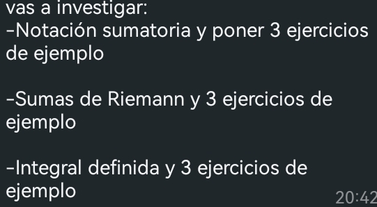 vas a investigar: 
-Notación sumatoria y poner 3 ejercicios 
de ejemplo 
-Sumas de Riemann y 3 ejercicios de 
ejemplo 
-Integral definida y 3 ejercicios de 
ejemplo
20:42