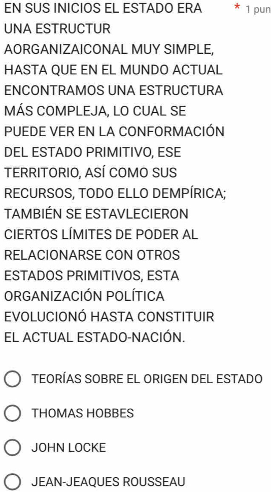 EN SUS INICIOS EL ESTADO ERA 1 pun
UNA ESTRUCTUR
AORGANIZAICONAL MUY SIMPLE,
HASTA QUE EN EL MUNDO ACTUAL
ENCONTRAMOS UNA ESTRUCTURA
MÁS COMPLEJA, LO CUAL SE
PUEDE VER EN LA CONFORMACIÓN
DEL ESTADO PRIMITIVO, ESE
TERRITORIO, ASÍ COMo SUS
RECURSOS, TODO ELLO DEMPÍRICA;
TAMBIÉN SE ESTAVLECIERON
CIERTOS LÍMITES DE PODER AL
RELACIONARSE CON OTROS
ESTADOS PRIMITIVOS, ESTA
ORGANIZACIÓN POLÍTICA
EVOLUCIONÓ HASTA CONSTITUIR
EL ACTUAL ESTADO-NACIÓN.
TEORÍAS SOBRE EL ORIGEN DEL ESTADO
THOMAS HOBBES
JOHN LOCKE
JEAN-JEAQUES ROUSSEAU