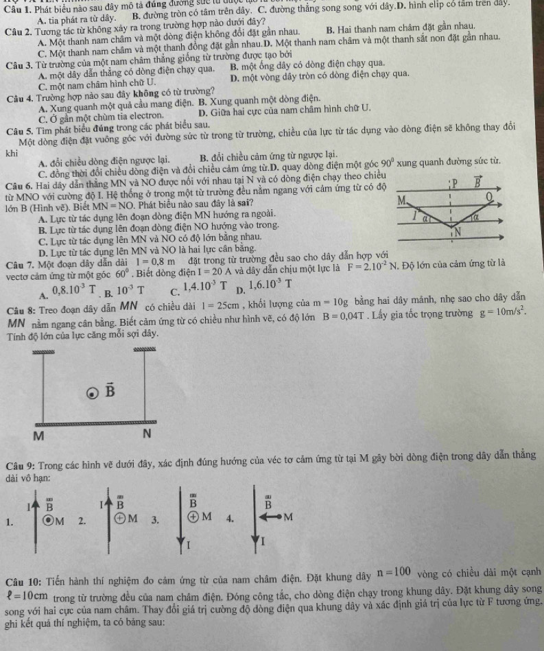 Phát biểu nào sau đây mô tả đúng đường sực từ tuợ
A. tia phát ra từ dây B. đường tròn có tâm trên dây. C. đường thẳng song song với dây.D. hình elip có tam tren day.
Câu 2. Tương tác từ không xây ra trong trường hợp nào dưới đây?
A. Một thanh nam châm và một dòng điện không đổi đặt gần nhau. B. Hai thanh nam châm đặt gần nhau.
C. Một thanh nam châm và một thanh đồng đặt gần nhau.D. Một thanh nam châm và một thanh sắt non đặt gần nhau.
Câu 3. Từ trường của một nam châm thẳng giống từ trường được tạo bởi
A. một dây dẫn thẳng có dòng điện chạy qua, B. một ổng dây có dòng điện chạy qua.
C. một nam châm hình chữ U. D. một vòng dây tròn có dòng điện chạy qua.
Câu 4. Trường hợp nào sau đây không có từ trường?
A. Xung quanh một quả cầu mang điện. B. Xung quanh một dòng điện.
C. Ở gần một chùm tia electron. D. Giữa hai cực của nam châm hình chữ U.
Câu 5, Tìm phát biểu đúng trong các phát biểu sau.
Một dòng điện đặt vuông góc với đường sức từ trong từ trường, chiều của lực từ tác dụng vào dòng điện sẽ không thay đổi
khi
A. đổi chiều dòng điện ngược lại. B. đổi chiều cảm ứng từ ngược lại.
C. đồng thời đổi chiều dòng điện và đổi chiều cảm ứng từ.D. quay dòng điện một góc 90° xung quanh đường sức từ.
Câu 6. Hai dây dẫn thẳng MN và NO được nối với nhau tại N và có dòng điện chạy theo chiều
từ MNO với cường độ I. Hệ thống ở trong một từ trường đều nằm ngang với cảm ứng từ có độ
lớn B (Hình vẽ). Biết MN=NO. Phát biểu nào sau đây là sai?
A. Lực từ tác dụng lên đoạn dòng điện MN hướng ra ngoài.
B. Lực từ tác dụng lên đoạn đòng điện NO hướng vào trong.
C. Lực từ tác dụng lên MN và NO có độ lớn bằng nhau. 
D. Lực từ tác dụng lên MN và NO là hai lực cân bằng.
Câu 7. Một đoạn dây dẫn dài 1=0.8m đặt trong từ trường đều sao cho dây dẫn hợp với
vectơ cảm ứng từ một góc 60°. Biết dòng điện I=20A và dây dẫn chịu một lực là F=2.10^(-2)N Độ lớn của cảm ứng từ là
A. 0,8.10^(-3)T. B. 10^(-3)T C. 1,4.10^(-3)T D. 1,6.10^(-3)T
Câu 8: Treo đoạn dây dẫn MN có chiều dài 1=25cm , khối lượng của m=10g bằng hai dây mãnh, nhẹ sao cho dây dẫn
MN nằm ngang cân bằng. Biết cảm ứng từ có chiều như hình vẽ, có độ lớn B=0,04T. Lấy gia tốc trọng trường g=10m/s^2.
Tính độ lớn của lực căng mỗi sợi dây.
Câu 9: Trong các hình vẽ dưới đây, xác định đúng hướng của véc tơ cảm ứng từ tại M gây bời dòng điện trong dây dẫn thắng
1.
Câu 10: Tiến hành thí nghiệm đo cảm ứng từ của nam châm điện. Đặt khung dây n=100 vòng có chiều dài một cạnh
ell =10cm trong từ trường đều của nam châm điện. Đóng công tắc, cho dòng điện chạy trong khung dây. Đặt khung dây song
song với hai cực của nam châm. Thay đổi giá trị cường độ dòng điện qua khung dây và xác định giá trị của lực từ F tương ứng.
ghi kết quả thí nghiệm, ta có bảng sau: