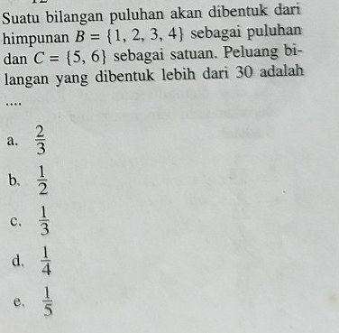 Suatu bilangan puluhan akan dibentuk dari
himpunan B= 1,2,3,4 sebagai puluhan
dan C= 5,6 sebagai satuan. Peluang bi-
langan yang dibentuk lebih dari 30 adalah
…
a.  2/3 
b.  1/2 
c,  1/3 
d.  1/4 
e.  1/5 