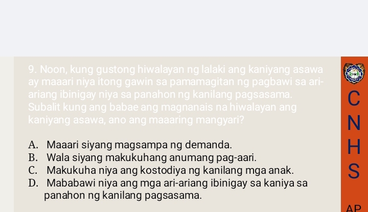 Noon, kung gustong hiwalayan ng lalaki ang kaniyang asawa
ay maaari niya itong gawin sa pamamagitan ng pagbawi sa ari-
ariang ibinigay niya sa panahon ng kanilang pagsasama.
Subalit kung ang babae ang magnanais na hiwalayan ang C
kaniyang asawa, ano ang maaaring mangyari?
N
A. Maaari siyang magsampa ng demanda.
H
B. Wala siyang makukuhang anumang pag-aari.
C. Makukuha niya ang kostodiya ng kanilang mga anak. S
D. Mababawi niya ang mga ari-ariang ibinigay sa kaniya sa
panahon ng kanilang pagsasama.
AP