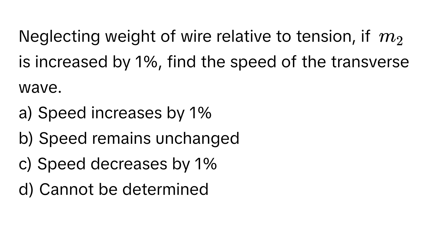 Neglecting weight of wire relative to tension, if $m_2$ is increased by 1%, find the speed of the transverse wave.

a) Speed increases by 1%
b) Speed remains unchanged
c) Speed decreases by 1%
d) Cannot be determined