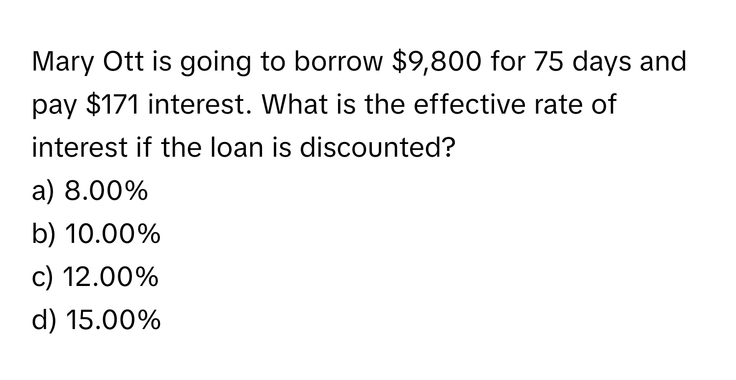 Mary Ott is going to borrow $9,800 for 75 days and pay $171 interest. What is the effective rate of interest if the loan is discounted?

a) 8.00%
b) 10.00%
c) 12.00%
d) 15.00%