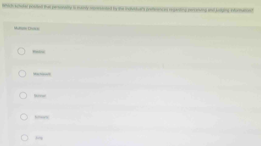 Which scholar posited that personality is mainly represented by the individual's preferences regarding perceiving and judging information?
Multipis Choice:
Maslow
Machlavell
Skinner
Schwartz
Jung