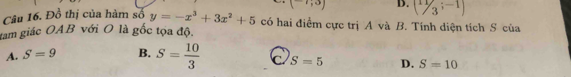 (-7;3)
D. ( 11/3 ;-1)
Câu 16. Đồ thị của hàm số y=-x^3+3x^2+5 có hai điểm cực trị A và B. Tính diện tích S của
tam giác OAB với O là gốc tọa độ.
A. S=9 B. S= 10/3 
C S=5
D. S=10