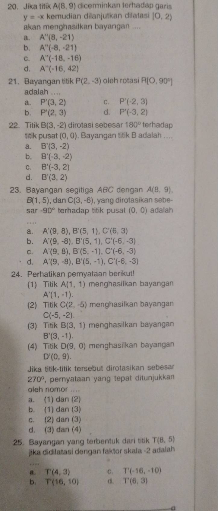 Jika titik A(8,9) dicerminkan terhadap garis
y=-x kemudian dilanjutkan dilatasi [0,2)
akan menghasilkan bayangan ....
a. A''(8,-21)
b. A''(-8,-21)
C. A''(-18,-16)
d. A''(-16,42)
21. Bayangan titik P(2,-3) oleh rotasi R(O,90°)
adalah ....
a. P'(3,2) C. P'(-2,3)
b. P'(2,3) d. P'(-3,2)
22. Titik B(3,-2) dirotasi sebesar 180° terhadap
titik pusat (0,0). Bayangan titik B adalah ....
a. B'(3,-2)
b. B'(-3,-2)
C. B'(-3,2)
d. B'(3,2)
23. Bayangan segitiga ABC dengan A(8,9),
B(1,5) , dan C(3,-6) , yang dirotasikan sebe-
sar -90° terhadap titik pusat (0,0) adalah
_
a. A'(9,8),B'(5,1),C'(6,3)
b. A'(9,-8),B'(5,1),C'(-6,-3)
C. A'(9,8),B'(5,-1),C'(-6,-3)
d. A'(9,-8),B'(5,-1),C'(-6,-3)
24. Perhatikan pernyataan berikut!
(1) Titik A(1,1) menghasilkan bayangan
A'(1,-1).
(2) TitikC(2,-5) menghasilkan bayangan
C(-5,-2).
(3) Titik B(3,1) menghasilkan bayangan
B'(3,-1).
(4) Titik D(9,0) menghasilkan bayangan
D'(0,9).
Jika titik-titik tersebut dirotasikan sebesar
270° , pernyataan yang tepat ditunjukkan
oleh nomor ....
a. (1) dan (2)
b. (1) dan (3)
c. (2) dan (3)
d. (3) dan (4)
25. Bayangan yang terbentuk dari titik T(8,5)
jika didilatasi dengan faktor skala -2 adalah
_
a. T'(4,3) c. T'(-16,-10)
b. T'(16,10) d、 T'(6,3)