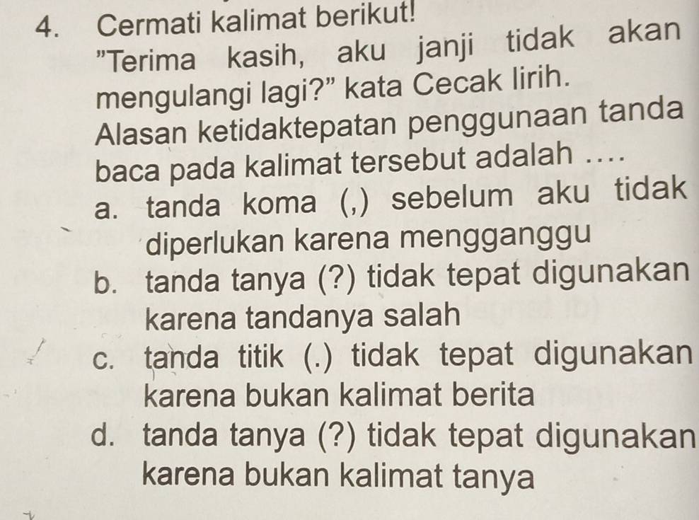 Cermati kalimat berikut!
"Terima kasih, aku janji tidak akan
mengulangi lagi?” kata Cecak lirih.
Alasan ketidaktepatan penggunaan tanda
baca pada kalimat tersebut adalah ….
a. tanda koma (,) sebelum aku tidak
diperlukan karena mengganggu
b. tanda tanya (?) tidak tepat digunakan
karena tandanya salah
c. tanda titik (.) tidak tepat digunakan
karena bukan kalimat berita
d. tanda tanya (?) tidak tepat digunakan
karena bukan kalimat tanya