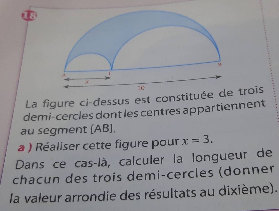 La figure ci-dessus est constitué trois 
demi-cercles dont les centres appartiennent 
au segment [ AB ]. 
a ) Réaliser cette figure pour x=3. 
Dans ce cas-là, calculer la longueur de 
chacun des trois demi-cercles (donner 
la valeur arrondie des résultats au dixième).