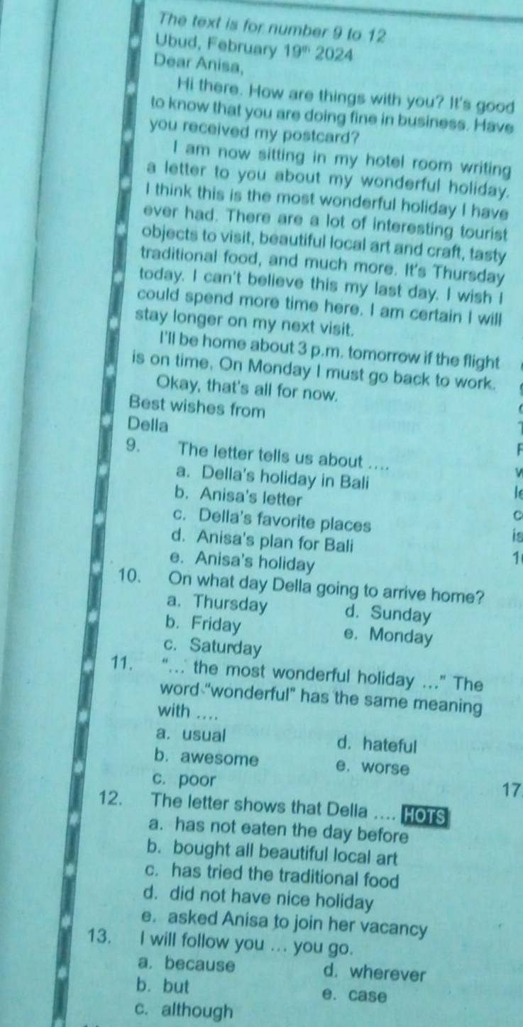 The text is for number 9 to 12
Ubud, February 19° 20 24
Dear Anisa,
Hi there. How are things with you? It's good
to know that you are doing fine in business. Have
you received my postcard?
I am now sitting in my hotel room writing
a letter to you about my wonderful holiday.
I think this is the most wonderful holiday I have
ever had. There are a lot of interesting tourist
objects to visit, beautiful local art and craft, tasty
traditional food, and much more. It's Thursday
today. I can't believe this my last day. I wish I
could spend more time here. I am certain I will
stay longer on my next visit.
I'll be home about 3 p.m. tomorrow if the flight
is on time. On Monday I must go back to work.
Okay, that's all for now.
Best wishes from
Della
9. The letter tells us about ….
a. Della's holiday in Bali

b. Anisa's letter C
c. Della's favorite places
is
d. Anisa's plan for Bali 1
e. Anisa's holiday
10. On what day Della going to arrive home?
a. Thursday d. Sunday
b.Friday e. Monday
c. Saturday
11. “…. the most wonderful holiday .” The
word “wonderful” has the same meaning
with ....
a. usual d. hateful
b. awesome e. worse
c. poor 17
12. The letter shows that Della …. HOTS
a. has not eaten the day before
b. bought all beautiful local art
c. has tried the traditional food
d. did not have nice holiday
e. asked Anisa to join her vacancy
13. I will follow you ... you go.
a. because d. wherever
b. but e. case
c. although