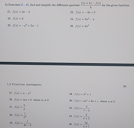 In Exercises 21 - 45, find and simplify the difference quotient  (f(x+h)-f(x))/h  for the given function. 
21. f(x)=2x-5 22. f(x)=-3x+5
23. f(x)=6 24. f(x)=3x^2-x
25. f(x)=-x^2+2x-1 26. f(x)=4x^2
1.5 Function Arithmetic 85 
27. f(x)=x-x^2 28. f(x)=x^3+1
29. f(x)=mx+b where m!= 0 30. f(x)=ax^2+bx+c where a!= 0
31. f(x)= 2/x  32. f(x)= 3/1-x 
33. f(x)= 1/x^2  34. f(x)= 2/x+5 
35. f(x)= 1/4x-3  36. f(x)= 3x/x+1 