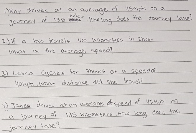 )Roy drives at an average of 4smph on a 
miles 
Journey of 135 How long does the foorney take? 
2. JIf a bus travels 100 kilometers in 2hrs. 
what is the average speed? 
3. ) cesca cycles for shoors at a speed of 
yokph. what distance did she travel? 
4. Janes drives at an average o speed of 4sKph on 
a journey of 135 kilometers. How long does the 
journey take?