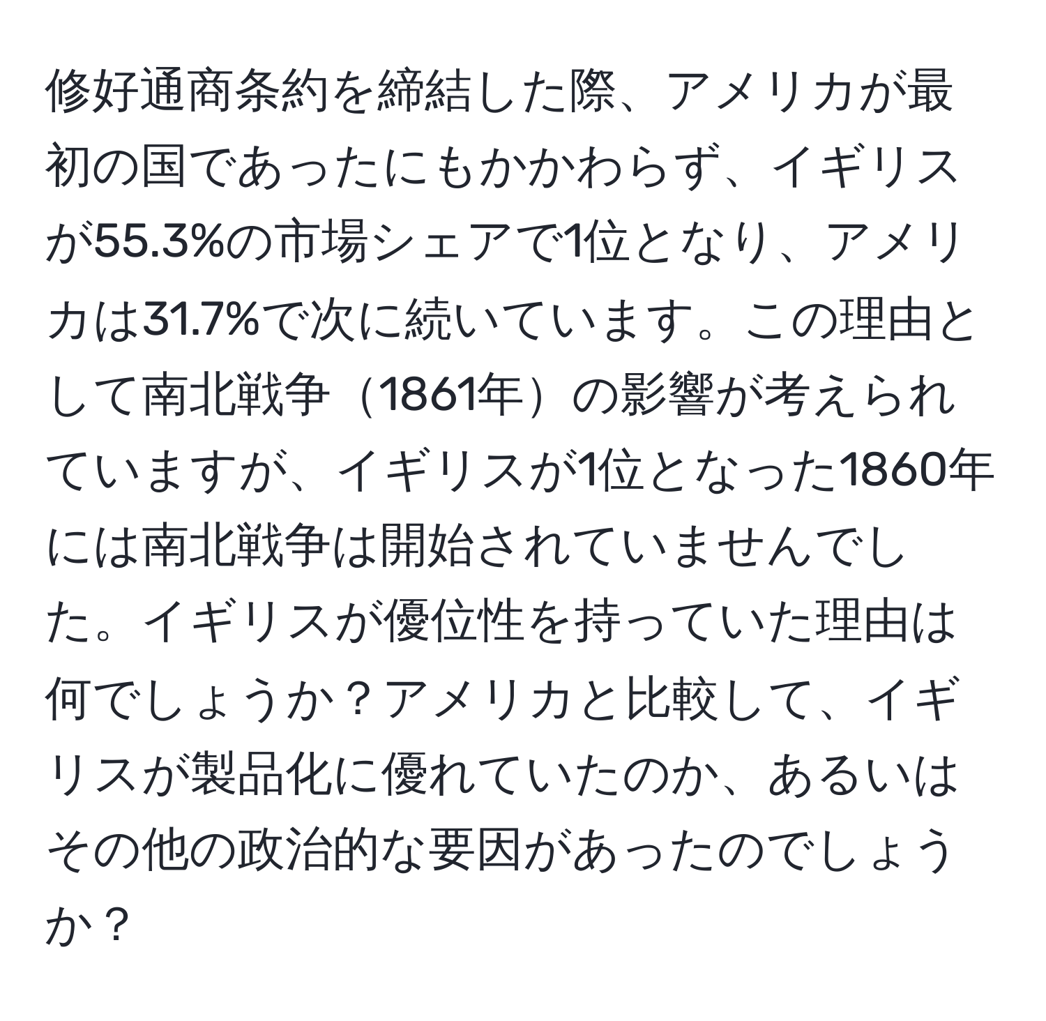 修好通商条約を締結した際、アメリカが最初の国であったにもかかわらず、イギリスが55.3%の市場シェアで1位となり、アメリカは31.7%で次に続いています。この理由として南北戦争1861年の影響が考えられていますが、イギリスが1位となった1860年には南北戦争は開始されていませんでした。イギリスが優位性を持っていた理由は何でしょうか？アメリカと比較して、イギリスが製品化に優れていたのか、あるいはその他の政治的な要因があったのでしょうか？