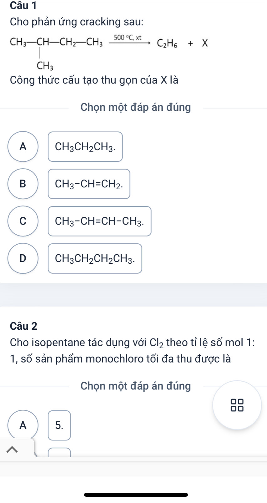 Cho phản ứng cracking sau:
CH_3-CH-CH_2-CH_3xrightarrow 500· C_2tC_2H_6+X 
Công thức cấu tạo thu gọn của X là
Chọn một đáp án đúng
A CH_3CH_2CH_3.
B CH_3-CH=CH_2.
C CH_3-CH=CH-CH_3.
D CH_3CH_2CH_2CH_3. 
Câu 2
Cho isopentane tác dụng với Cl_2 theo tỉ lệ số mol 1:
1, số sản phẩm monochloro tối đa thu được là
Chọn một đáp án đúng
A 5.