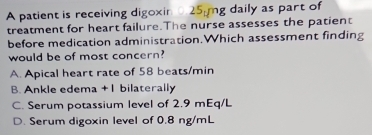 A patient is receiving digoxin 25 mg daily as part of
treatment for heart failure.The nurse assesses the patient
before medication administration.Which assessment finding
would be of most concern?
A. Apical heart rate of 58 beats/min
B. Ankle edema + 1 bilaterally
C. Serum potassium level of 2.9 mEq/L
D. Serum digoxin level of 0.8 ng/mL