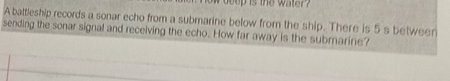 ow deep is the water ? 
A battleship records a sonar echo from a submarine below from the ship. There is 5 s between 
sending the sonar signal and receiving the echo. How far away is the submarine?