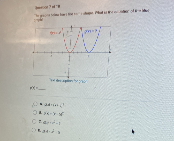 The graphs below have the same shape. What is the equation of the blue
graph?
Text description for graph
g(x)= _
A. g(x)=(x+5)^2
B. g(x)=(x-5)^2
C. g(x)=x^2+5
D. g(x)=x^2-5