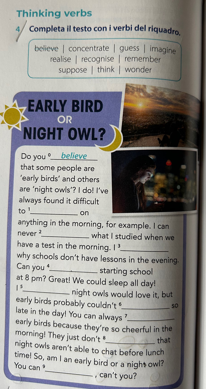 Thinking verbs
4/ Completa il testo con i verbi del riquadro.
believe | concentrate | guess | imagine
realise | recognise remember
suppose think wonder
EARLY BIRD
OR
NIGHT OWL?
Do you º___ believe
that some people are
’early birds’ and others
are ‘night owls’? I do! I’ve
always found it difficult
to 1 _
on
anything in the morning, for example. I can
never ²_ what I studied when we
have a test in the morning. |^3 _
why schools don’t have lessons in the evening.
Can you ⁴_ starting school
at 8 pm? Great! We could sleep all day!
|^5
_night owls would love it, but
early birds probably couldn't _
so
late in the day! You can always ?_
early birds because they’re so cheerful in the
morning! They just don't 
that
night owls aren’t able to chat before lunch
_
time! So, am I an early bird or a night owl?
You can 
, can't you?