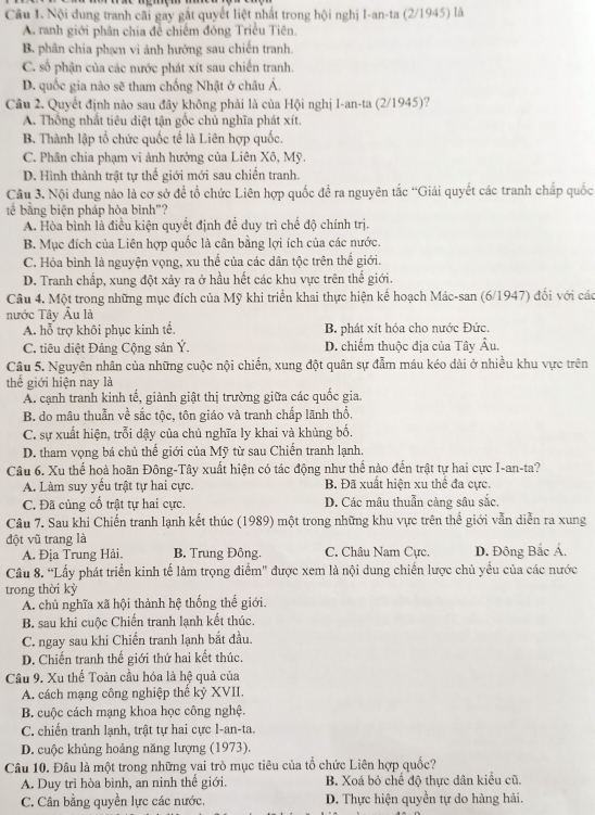 Nội dung tranh cãi gay gất quyết liệt nhất trong hội nghị I-an-ta (2/1945) là
A. ranh giới phân chia đề chiếm đóng Triều Tiên.
B. phân chia phạm vi ảnh hưởng sau chiến tranh.
C. số phận của các nước phát xít sau chiến tranh.
D. quốc gia nào sẽ tham chống Nhật ở châu Á.
Câu 2. Quyết định nào sau đây không phải là của Hội nghị I-an-ta (2/1945)?
A. Thống nhất tiêu diệt tận gốc chủ nghĩa phát xít.
B. Thành lập tổ chức quốc tế là Liên hợp quốc.
C. Phân chia phạm vi ảnh hưởng của Liên Xô, Mỹ.
D. Hình thành trật tự thể giới mới sau chiến tranh.
Câu 3. Nội dung nào là cơ sở để tổ chức Liên hợp quốc để ra nguyên tắc “Giải quyết các tranh chấp quốc
tế bằng biện pháp hòa bình"?
A. Hòa bình là điều kiện quyết định để duy trì chế độ chính trị.
B. Mục đích của Liên hợp quốc là cân bằng lợi ích của các nước.
C. Hỏa bình là nguyện vọng, xu thế của các dân tộc trên thế giới.
D. Tranh chấp, xung đột xảy ra ở hầu hết các khu vực trên thể giới.
Câu 4. Một trong những mục đích của Mỹ khi triển khai thực hiện kế hoạch Mác-san (6/1947) đối với các
nước Tây Âu là
A. hỗ trợ khôi phục kinh tế. B. phát xít hóa cho nước Đức.
C. tiêu diệt Đảng Cộng sản Ý. D. chiếm thuộc địa của Tây Âu.
Câu 5. Nguyên nhân của những cuộc nội chiến, xung đột quân sự đẫm máu kéo dài ở nhiều khu vực trên
thế giới hiện nay là
A. cạnh tranh kinh tế, giành giật thị trường giữa các quốc gia.
B. do mâu thuẫn về sắc tộc, tôn giáo và tranh chấp lãnh thổ.
C. sự xuất hiện, trỗi dậy của chủ nghĩa ly khai và khủng bố.
D. tham vọng bá chủ thế giới của Mỹ từ sau Chiến tranh lạnh.
Câu 6. Xu thế hoà hoãn Đông-Tây xuất hiện có tác động như thế nào đến trật tự hai cực I-an-ta?
A. Làm suy yếu trật tự hai cực. B. Đã xuất hiện xu thể đa cực.
C. Đã củng cố trật tự hai cực. D. Các mâu thuẫn càng sâu sắc,
Cầu 7. Sau khi Chiến tranh lạnh kết thúc (1989) một trong những khu vực trên thế giới vẫn diễn ra xung
đột vũ trang là
A. Địa Trung Hải. B. Trung Đông. C. Châu Nam Cực. D. Đông Bắc Á.
Câu 8. “Lấy phát triển kinh tế làm trọng điểm" được xem là nội dung chiến lược chủ yếu của các nước
trong thời kỳ
A. chủ nghĩa xã hội thành hệ thống thế giới.
B. sau khi cuộc Chiến tranh lạnh kết thúc.
C. ngay sau khi Chiến tranh lạnh bắt đầu.
D. Chiến tranh thế giới thứ hai kết thúc.
Câu 9. Xu thế Toàn cầu hóa là hệ quả của
A. cách mạng công nghiệp thể kỷ XVII.
B. cuộc cách mạng khoa học công nghệ.
C. chiến tranh lạnh, trật tự hai cực l-an-ta.
D. cuộc khủng hoảng năng lượng (1973).
Câu 10. Đâu là một trong những vai trò mục tiêu của tổ chức Liên hợp quốc?
A. Duy trì hòa bình, an ninh thế giới. B. Xoá bỏ chế độ thực dân kiểu cũ,
C. Cân bằng quyền lực các nước.  D. Thực hiện quyền tự do hàng hải.