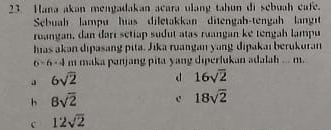 Hana akan mengadakan acara ulang tahun di sebuah cafe.
Sebuah lampu hias diletakkan ditengah-tengah langt
ruangan, dan dari sctiap sudut atas ruangan ke tengah lampu
has akan dipasang pita. Jika ruangan yang dipakaı berukuran
6-6-4 m maka panjang pita yang diperlukan adalah ... m.
J 6sqrt(2) d 16sqrt(2)
h 8sqrt(2) c 18sqrt(2)
c 12sqrt(2)