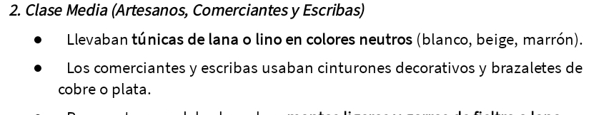 Clase Media (Artesanos, Comerciantes y Escribas) 
Llevaban túnicas de lana o lino en colores neutros (blanco, beige, marrón). 
Los comerciantes y escribas usaban cinturones decorativos y brazaletes de 
cobre o plata.