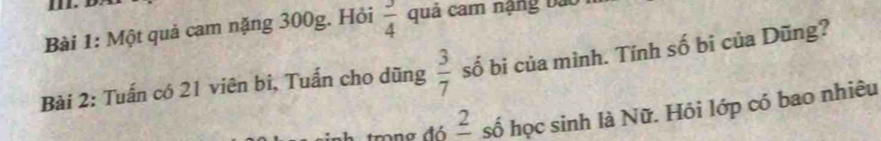 Một quả cam nặng 300g. Hỏi  3/4  quả cam nặng bao 
Bài 2: Tuấn có 21 viên bi, Tuấn cho dũng  3/7  số bi của mình. Tính số bi của Dũng? 
h trong đ ó _ 2 số học sinh là Nữ. Hôi lớp có bao nhiêu