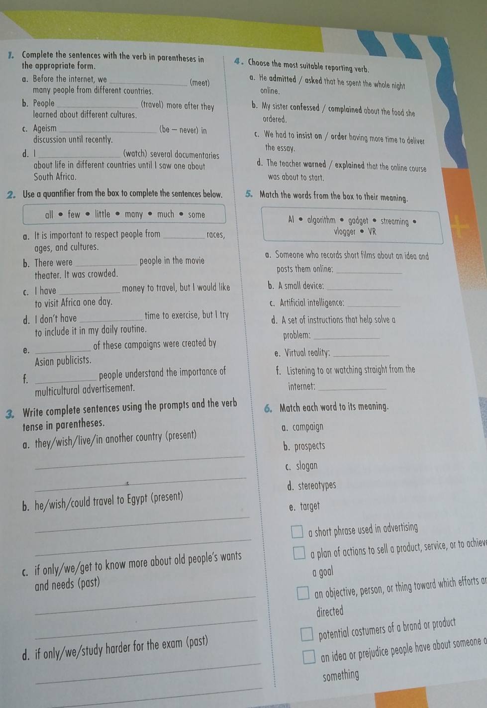 Complete the sentences with the verb in parentheses in 4 。 Choose the most suitable reporting verb.
the appropriate form.
a. He admitted / asked that he spent the whole night
a. Before the internet, we _(meet) online.
many people from different countries.
b. People_ (travel) more after they b. My sister confessed / complained about the food she
learned about different cultures. ordered.
c. Ageism _(be — never) in c. We had to insist on / order having more time to deliver
discussion until recently. the essay.
d. 1 _(watch) several documentaries d. The teacher warned / explained that the online course
about life in different countries until I saw one about
South Africa. was about to start.
2. Use a quantifier from the box to complete the sentences below. 5. Match the words from the box to their meaning.
all few little many much some Al • algorithm • gadget • streaming .
a. It is important to respect people from _races, vlogger • VR
ages, and cultures.
a. Someone who records short films about an idea and
b. There were_ people in the movie
theater. It was crowded. posts them online:_
c. I have _money to travel, but I would like b. A small device:_
to visit Africa one day. c. Artificial intelligence:_
d. I don't have _time to exercise, but I try d. A set of instructions that help solve a
to include it in my daily routine.
problem:_
e._
of these campaigns were created by
e. Virtual reality:_
Asian publicists.
f. _people understand the importance of f. Listening to or watching straight from the
multicultural advertisement.
internet:_
3. Write complete sentences using the prompts and the verb 6. Match each word to its meaning.
tense in parentheses.
a. campaign
_
a. they/wish/live/in another country (present)
b. prospects
_
c. slogan
d. stereotypes
_
b. he/wish/could travel to Egypt (present)
e. target
_
a short phrase used in advertising
c. if only/we/get to know more about old people's wants a plan of actions to sell a product, service, or to achiev
_
and needs (past) a goal
an objective, person, or thing toward which efforts ar
_
directed
potential costumers of a brand or product
_
d. if only/we/study harder for the exam (past)
an idea or prejudice people have about someone o
_
something