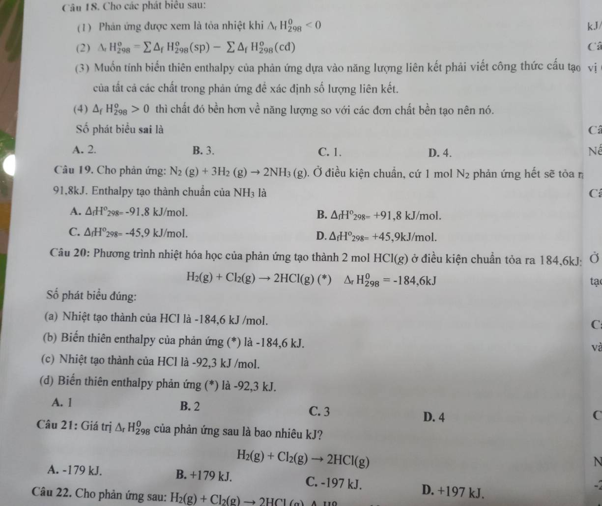 Cho các phát biêu sau:
(1) Phản ứng được xem là tỏa nhiệt khi △ _rH_(298)^0<0</tex> kJ/
(2) △ _rH_(298)^o=sumlimits △ _fH_(298)^o(sp)-sumlimits △ _fH_(298)^o(cd) Câ
(3) Muốn tính biến thiên enthalpy của phản ứng dựa vào năng lượng liên kết phải viết công thức cấu tạo vị
của tất cả các chất trong phản ứng để xác định số lượng liên kết.
(4) △ _fH_(298)^o>0 thì chất đó bền hơn về năng lượng so với các đơn chất bền tạo nên nó.
Số phát biểu sai là Câ
A. 2. B. 3. C. 1. D. 4.
Nể
Câu 19. Cho phản ứng: N_2(g)+3H_2(g)to 2NH_3(g). Ở điều kiện chuẩn, cứ 1 mol N_2 phản ứng hết sẽ tỏa n
91,8kJ. Enthalpy tạo thành chuẩn của NH_3 là C
A. △ _fH^o_298=-91.8kJ/mol. B. △ _fH°_298=+91 ,8 kJ/mol.
C. △ _fH^o_298=-45,9kJ/mol.
D. △ _fH°_298=+45, ,9kJ/mol.
Câu 20: Phương trình nhiệt hóa học của phản ứng tạo thành 2 mol HCl(g) ở ở điều kiện chuẩn tỏa ra 184,6kJ: Ở
H_2(g)+Cl_2(g)to 2HCl(g)(*)△ _rH_(298)^0=-184,6kJ
tạ
ố phát biểu đúng:
(a) Nhiệt tạo thành của HCl là -184,6 kJ /mol.
C
(b) Biến thiên enthalpy của phản ứng (*) là -184,6 kJ.
và
(c) Nhiệt tạo thành của HCl là -92,3 kJ /mol.
(d) Biến thiên enthalpy phản ứng (*) là -92,3 kJ.
A. 1 B. 2 C. 3 D. 4
C
Câu 21: Giá trị △ _rH_(298)^0 của phản ứng sau là bao nhiêu kJ?
H_2(g)+Cl_2(g)to 2HCl(g)
N
A. -179 kJ. B. +179 kJ. C. -197 kJ. D. +197 kJ.
Câu 22. Cho phản ứng sau: H_2(g)+Cl_2(g)to 2HCl(g)