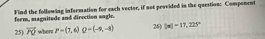 Find the following information for each vector, if not provided in the question: Component 
form, magnitude and direction angle. 
25) vector PQ where P=(7,6) Q=(-9,-8) 26) ||n||=17,225°