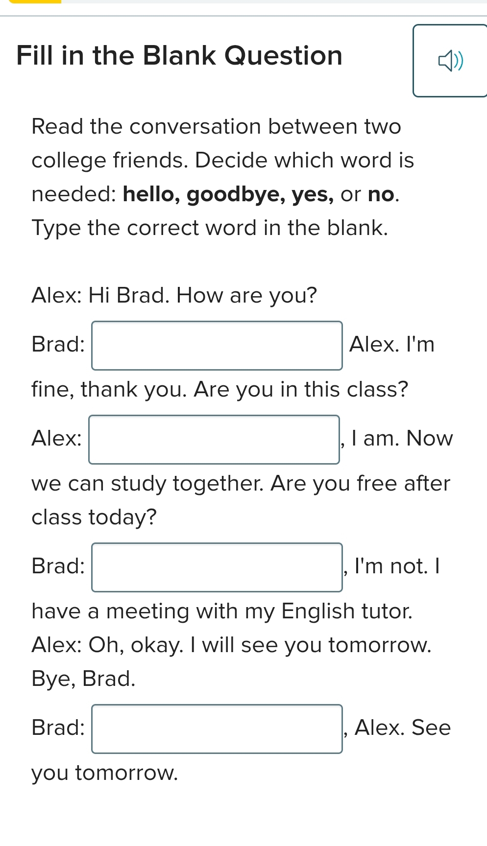 Fill in the Blank Question 
) 
Read the conversation between two 
college friends. Decide which word is 
needed: hello, goodbye, yes, or no. 
Type the correct word in the blank. 
Alex: Hi Brad. How are you? 
Brad: □ Alex. I'm 
fine, thank you. Are you in this class? 
Alex: □ , I am. Now 
we can study together. Are you free after 
class today? 
Brad: □ , I'm not. I 
have a meeting with my English tutor. 
Alex: Oh, okay. I will see you tomorrow. 
Bye, Brad. 
Brad: □ , Alex. See 
you tomorrow.