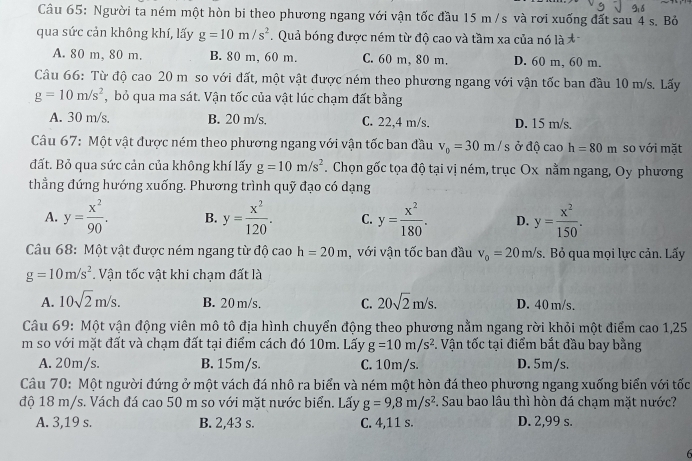 Người ta ném một hòn bi theo phương ngang với vận tốc đầu 15 m /s và rơi xuống đất sau 4 s. Bỏ
qua sức cản không khí, lấy g=10m/s^2. Quả bóng được ném từ độ cao và tầm xa của nó là
A. 80 m, 80 m. B. 80 m, 60 m. C. 60 m, 80 m. D. 60 m, 60 m.
Câu 66: Từ độ cao 20 m so với đất, một vật được ném theo phương ngang với vận tốc ban đầu 10 m/s. Lấy
g=10m/s^2 , bỏ qua ma sát. Vận tốc của vật lúc chạm đất bằng
A. 30 m/s. B. 20 m/s. C. 22,4 m/s. D. 15 m/s.
Câu 67: Một vật được ném theo phương ngang với vận tốc ban đầu v_0=30m/s ở độ cao h=80m so với mặt
đất. Bỏ qua sức cản của không khí lấy g=10m/s^2.  Chọn gốc tọa độ tại vị ném, trục Ox nằm ngang, Oy phương
thẳng đứng hướng xuống. Phương trình quỹ đạo có dạng
A. y= x^2/90 . B. y= x^2/120 . C. y= x^2/180 . D. y= x^2/150 .
Câu 68: Một vật được ném ngang từ độ cao h=20m , với vận tốc ban đầu v_0=20m/s. Bỏ qua mọi lực cản. Lấy
g=10m/s^2. Vận tốc vật khi chạm đất là
A. 10sqrt(2)m/s. B. 20 m/s. C. 20sqrt(2)m/s. D. 40 m/s.
Câu 69: Một vận động viên mô tô địa hình chuyển động theo phương nằm ngang rời khỏi một điểm cao 1,25
m so với mặt đất và chạm đất tại điểm cách đó 10m. Lấy g=10m/s^2. Vận tốc tại điểm bắt đầu bay bằng
A. 20m/s. B. 15m/s. C. 10m/s. D. 5m/s.
Câu 70: Một người đứng ở một vách đá nhô ra biển và ném một hòn đá theo phương ngang xuống biển với tốc
độ 18 m/s. Vách đá cao 50 m so với mặt nước biển. Lấy g=9,8m/s^2 F. Sau bao lâu thì hòn đá chạm mặt nước?
A. 3,19 s. B. 2,43 s. C. 4,11 s. D. 2,99 s.