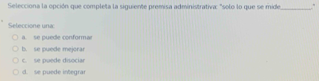 Selecciona la opción que completa la siguiente premisa administrativa: "solo lo que se mide_ .“
Seleccione una:
a. se puede conformar
b. se puede mejorar
c. se puede disociar
d. se puede integrar