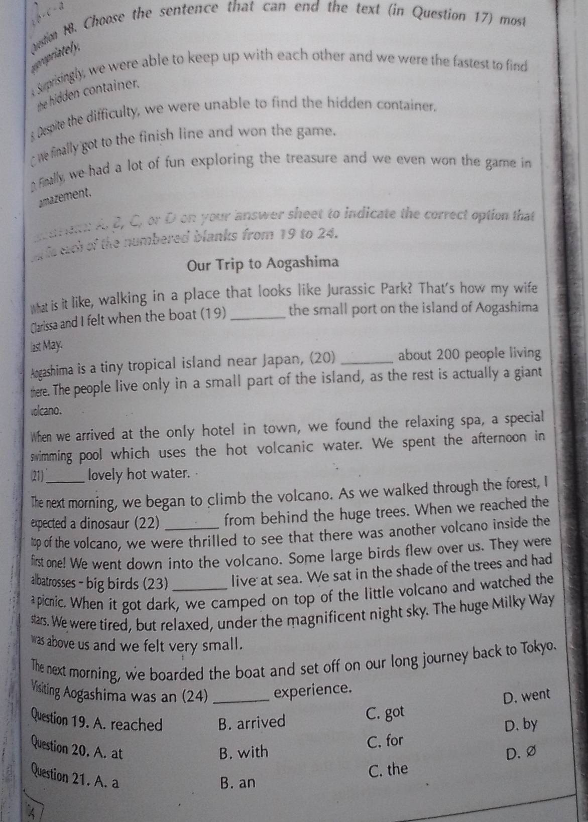  _1C^(-3)
propriately, Aestion H8. Choose the sentence that can end the text (in Question 17) most
t suprisingly, we were able to keep up with each other and we were the fastest to find
the hidden container.
s Despite the difficulty, we were unable to find the hidden container.
We finally got to the finish line and won the game.
D Finally, we had a lot of fun exploring the treasure and we even won the game in
amazement
at eren: A. β, C, or D on your answer sheet to indicate the correct option that
t is each of the numbered blanks from 19 to 24.
Our Trip to Aogashima
What is it like, walking in a place that looks like Jurassic Park? That's how my wife
Clarissa and I felt when the boat (19)_
the small port on the island of Aogashima
last May.
Aogashima is a tiny tropical island near Japan, (20)_
about 200 people living
there. The people live only in a small part of the island, as the rest is actually a giant
volcano.
When we arrived at the only hotel in town, we found the relaxing spa, a special
swimming pool which uses the hot volcanic water. We spent the afternoon in
(21)_ lovely hot water.
The next morning, we began to climb the volcano. As we walked through the forest, I
expected a dinosaur (22)_
from behind the huge trees. When we reached the
top of the volcano, we were thrilled to see that there was another volcano inside the
first one! We went down into the volcano. Some large birds flew over us. They were
albatrosses - big birds (23)_
live at sea. We sat in the shade of the trees and had
apicnic. When it got dark, we camped on top of the little volcano and watched the
stars. We were tired, but relaxed, under the magnificent night sky. The huge Milky Way
was above us and we felt very small.
The next morning, we boarded the boat and set off on our long journey back to Tokyo.
Visiting Aogashima was an (24) _experience.
D. went
Question 19. A. reached B. arrived C. got
D. by
C. for
Question 20. A. at
B. with D.∅
C. the
Question 21. A. a
B. an