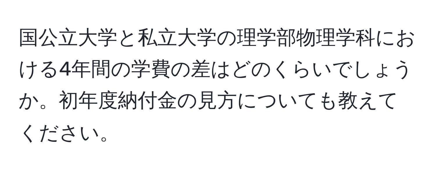 国公立大学と私立大学の理学部物理学科における4年間の学費の差はどのくらいでしょうか。初年度納付金の見方についても教えてください。