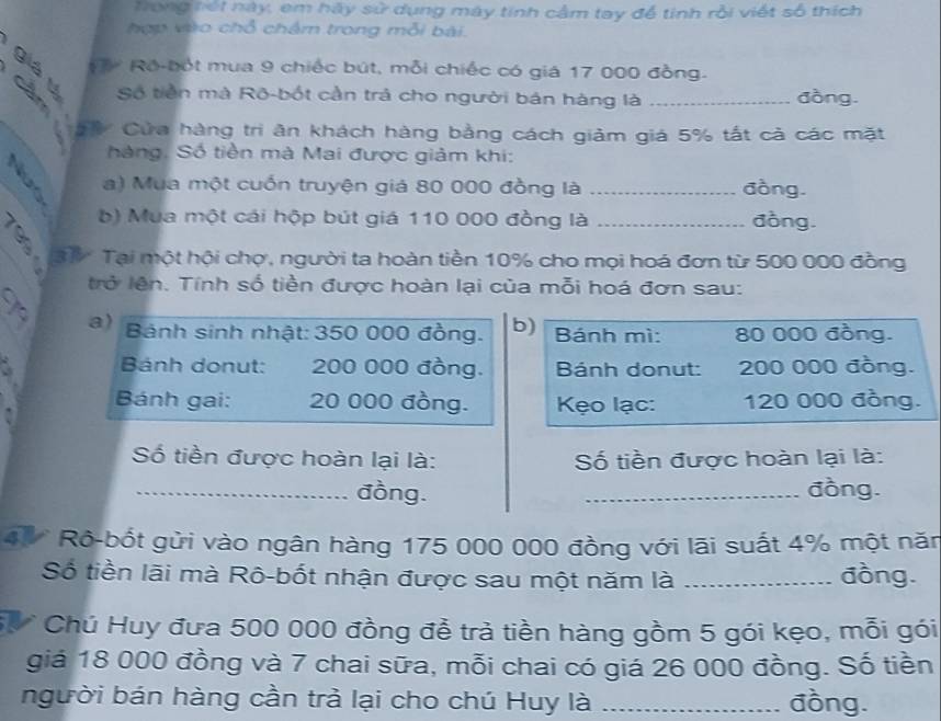 Trong nết này, em hãy sử dụng máy tính cầm tay để tinh rồi viết số thích 
hợp vào chỗ chẩm trong mỗi bài. 
0 é Ro-bốt mua 9 chiếc bút, mỗi chiếc có giá 17 000 đồng. 
Số tiền mà Rō-bốt cần trả cho người bán hàng là đồng. 
à é Cửa hàng tri ăn khách hàng bằng cách giảm giá 5% tất cả các mặt 
hàng, Số tiền mà Mai được giảm khi: 
a) Mua một cuốn truyện giá 80 000 đồng là _đồng. 
b) Mua một cái hộp bút giá 110 000 đồng là _đòng. 
3 Tại một hội chợ, người ta hoàn tiền 10% cho mọi hoá đơn từ 500 000 đồng 
trở lên. Tính số tiền được hoàn lại của mỗi hoá đơn sau: 
a) Bánh sinh nhật: 350 000 đồng. b) Bánh mì: 80 000 đồng. 
` Bánh donut: 200 000 đồng. Bánh donut: 200 000 đồng. 
Bánh gai: 20 000 đồng. Kẹo lạc: 120 000 đồng. 
Số tiền được hoàn lại là: Số tiền được hoàn lại là: 
_đồng. _đồng. 
4 Rô-bốt gửi vào ngân hàng 175 000 000 đồng với lãi suất 4% một năm 
Số tiền lãi mà Rô-bốt nhận được sau một năm là _đồng. 
V Chú Huy đưa 500 000 đồng để trà tiền hàng gồm 5 gói kẹo, mỗi gói 
giá 18 000 đồng và 7 chai sữa, mỗi chai có giá 26 000 đồng. Số tiền 
người bán hàng cần trả lại cho chú Huy là _đồng.