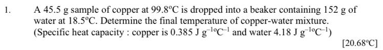 A 45.5 g sample of copper at 99.8°C is dropped into a beaker containing 152 g of 
water at 18.5°C. Determine the final temperature of copper-water mixture. 
(Specific heat capacity : copper is 0.385Jg^(-10)C^(-1) and water 4.18Jg^(-10)C^(-1))
[20.68°C]