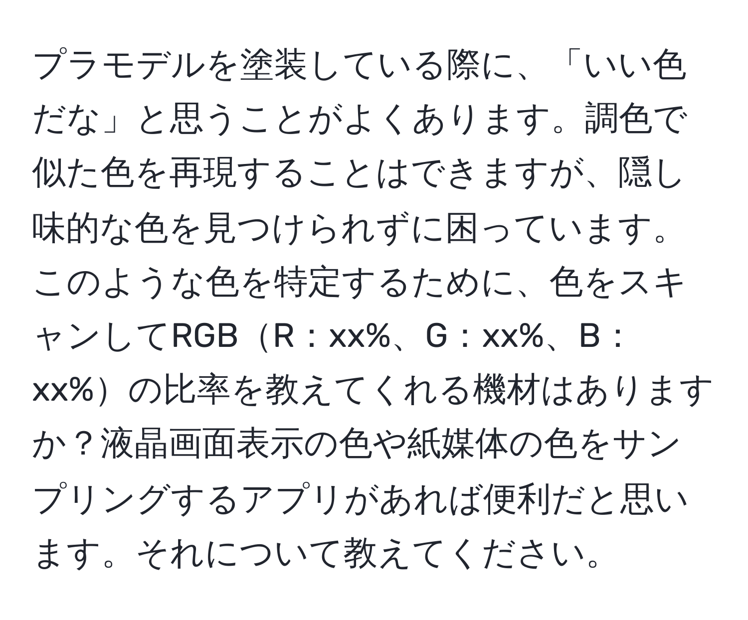 プラモデルを塗装している際に、「いい色だな」と思うことがよくあります。調色で似た色を再現することはできますが、隠し味的な色を見つけられずに困っています。このような色を特定するために、色をスキャンしてRGBR：xx%、G：xx%、B：xx%の比率を教えてくれる機材はありますか？液晶画面表示の色や紙媒体の色をサンプリングするアプリがあれば便利だと思います。それについて教えてください。