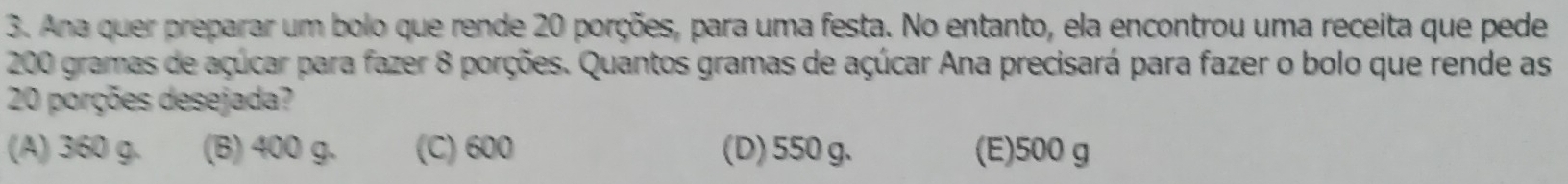 Ana quer preparar um bolo que rende 20 porções, para uma festa. No entanto, ela encontrou uma receita que pede
200 gramas de açúcar para fazer 8 porções. Quantos gramas de açúcar Ana precisará para fazer o bolo que rende as
20 porções desejada?
(A) 360 g. (B) 400 g. (C) 600 (D) 550 g. (E) 500 g