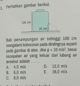 Perhatikan gambar berikut.
Bak penampungan air setinggi 100 cm
mengalami kebocoran pada dindingnya seperti
pada gambar di atas. Jika g=10m/s^2 , besar
kecepatan air yang keluar dari lubang air
tersebut adalah . . . .
A. 4,0 m/s D. 12,0 m/s
B. 6,0 m/s E. 16,0 m/s
C. 8,0 m/s