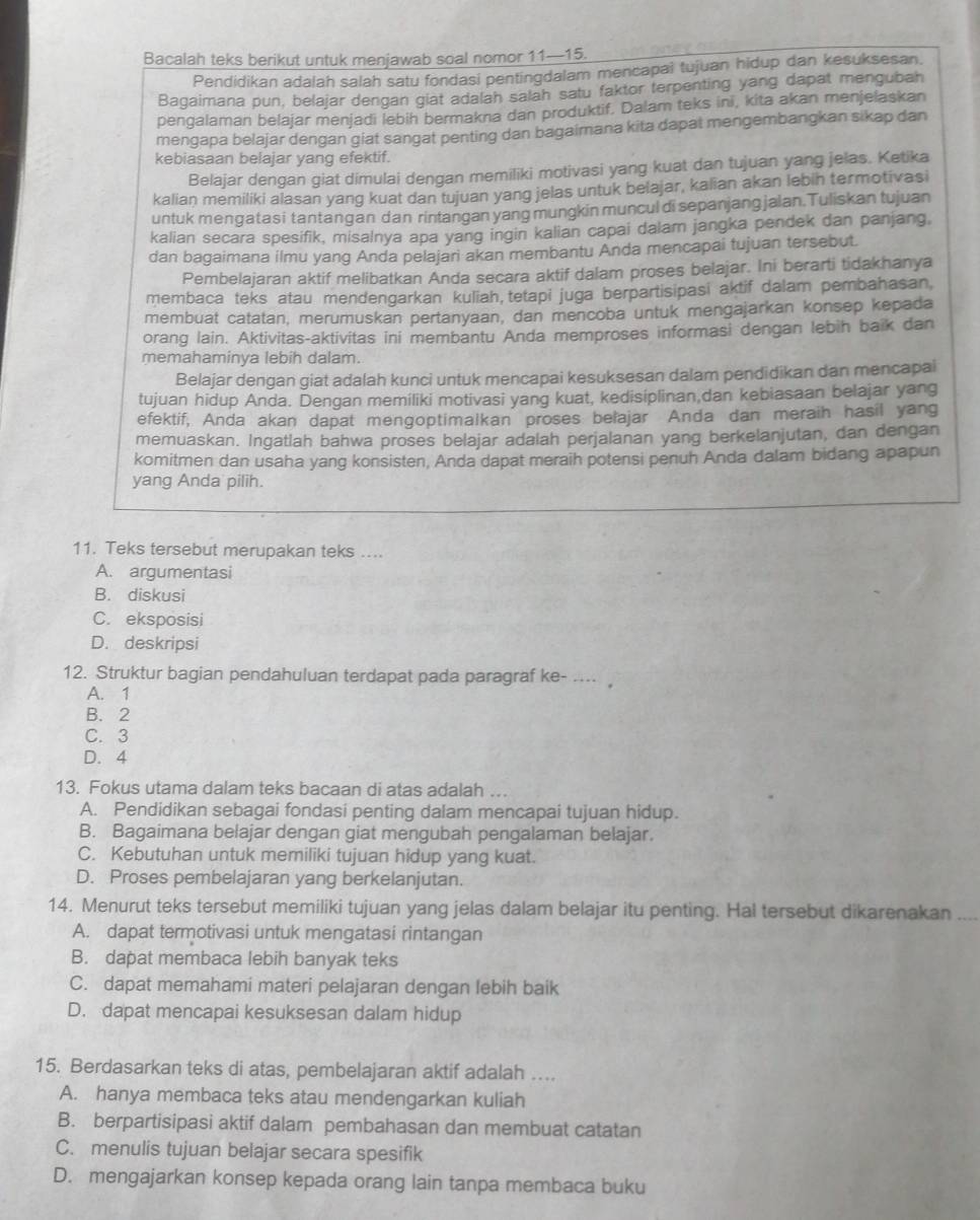 Bacalah teks berikut untuk menjawab soal nomor 11—15.
Pendidikan adalah salah satu fondasi pentingdalam mencapai tujuan hidup dan kesuksesan.
Bagaimana pun, belajar dengan giat adalah salah satu faktor terpenting yang dapat mengubah
pengalaman belajar menjadi lebih bermakna dan produktif. Dalam teks ini, kita akan menjelaskan
mengapa belajar dengan giat sangat penting dan bagaimana kita dapat mengembangkan sikap dan
kebiasaan belajar yang efektif.
Belajar dengan giat dimulai dengan memiliki motivasi yang kuat dan tujuan yang jelas. Ketika
kalian memiliki alasan yang kuat dan tujuan yang jelas untuk belajar, kalian akan lebin termotivasi
untuk mengatasi tantangan dan rintangan yang mungkin muncul di sepanjang jalan. Tuliskan tujuan
kalian secara spesifik, misalnya apa yang ingin kalian capai dalam jangka pendek dan panjang,
dan bagaimana ilmu yang Anda pelajari akan membantu Anda mencapai tujuan tersebut.
Pembelajaran aktif melibatkan Anda secara aktif dalam proses belajar. Ini berarti tidakhanya
membaca teks atau mendengarkan kuliah, tetapi juga berpartisipasi aktif dalam pembahasan,
membuat catatan, merumuskan pertanyaan, dan mencoba untuk mengajarkan konsep kepada
orang lain. Aktivitas-aktivitas ini membantu Anda memproses informasi dengan lebih baik dan
memahaminya lebih dalam.
Belajar dengan giat adalah kunci untuk mencapai kesuksesan dalam pendidikan dan mencapai
tujuan hidup Anda. Dengan memiliki motivasi yang kuat, kedisiplinan dan kebiasaan belajar yang
efektif, Anda akan dapat mengoptimalkan proses belajar Anda dan meraih hasil yang
memuaskan. Ingatlah bahwa proses belajar adalah perjalanan yang berkelanjutan, dan dengan
komitmen dan usaha yang konsisten, Anda dapat meraih potensi penuh Anda dalam bidang apapun
yang Anda pilih.
11. Teks tersebut merupakan teks ....
A. argumentasi
B. diskusi
C. eksposisi
D. deskripsi
12. Struktur bagian pendahuluan terdapat pada paragraf ke- .. ,
A. 1
B. 2
C. 3
D. 4
13. Fokus utama dalam teks bacaan di atas adalah ..
A. Pendidikan sebagai fondasi penting dalam mencapai tujuan hidup.
B. Bagaimana belajar dengan giat mengubah pengalaman belajar.
C. Kebutuhan untuk memiliki tujuan hidup yang kuat.
D. Proses pembelajaran yang berkelanjutan.
14. Menurut teks tersebut memiliki tujuan yang jelas dalam belajar itu penting. Hal tersebut dikarenakan_
A. dapat termotivasi untuk mengatasi rintangan
B. dapat membaca lebih banyak teks
C. dapat memahami materi pelajaran dengan lebih baik
D. dapat mencapai kesuksesan dalam hidup
15. Berdasarkan teks di atas, pembelajaran aktif adalah .
A. hanya membaca teks atau mendengarkan kuliah
B. berpartisipasi aktif dalam pembahasan dan membuat catatan
C. menulis tujuan belajar secara spesifik
D. mengajarkan konsep kepada orang lain tanpa membaca buku