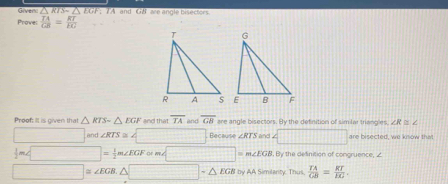 Given: RTS~ △ EG F. T A and GB are angle bisectors. 
Prove  TA/CB = RT/FG 
Proof: It is given that △ RIS=△ EGF and that overline TA and overline GB are angle bisectors. By the detinition of similar triangles ∠ R≌ ∠
□  □ and ∠ RTS≌ ∠ □ Because ∠ RTS and 4□ are bisected, we knsow that
 1/2 m∠ □ = 1/2 m∠ EGForm∠ □ I m∠ EGB. By the definition of congruence,
□ ≌ ∠ EGB.△ □ -△ EGB by AA Similanty. Thus.  TA/GB = RT/EG .