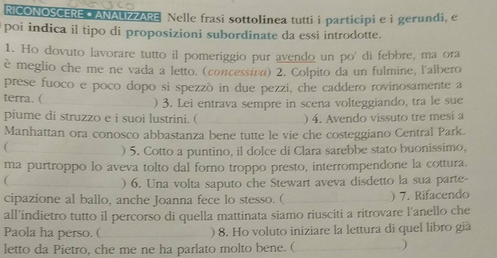 RICONOSCERE C ANAUZZARE Nelle frasi sottolinea tutti i participi e i gerundi, e 
poi indica il tipo di proposizioni subordinate da essi introdotte. 
1. Ho dovuto lavorare tutto il pomeriggio pur avendo un po' dí febbre, ma ora 
è meglio che me ne vada a letto. (concessiva) 2. Colpito da un fulmine, l'albero 
prese fuoco e poco dopo si spezzò in due pezzi, che caddero rovinosamente a 
terra. (_ 
) 3. Lei entrava sempre in scena volteggiando, tra le sue 
piume di struzzo e i suoi lustrini. (_ ) 4. Avendo vissuto tre mesi a 
Manhattan ora conosco abbastanza bene tutte le vie che costeggiano Central Park. 
_( 
) 5. Cotto a puntino, il dolce di Clara sarebbe stato buonissimo, 
ma purtroppo lo aveva tolto dal forno troppo presto, interrompendone la cottura. 
_ ) 6. Una volta saputo che Stewart aveva disdetto la sua parte- 
cipazione al ballo, anche Joanna fece lo stesso. (_ 
) 7. Rifacendo 
all’indietro tutto il percorso di quella mattinata siamo riusciti a ritrovare l'anello che 
Paola ha perso. (_ 
) 8. Ho voluto iniziare la lettura di quel líbro gia 
letto da Pietro, che me ne ha parlato molto bene. (_ 
)