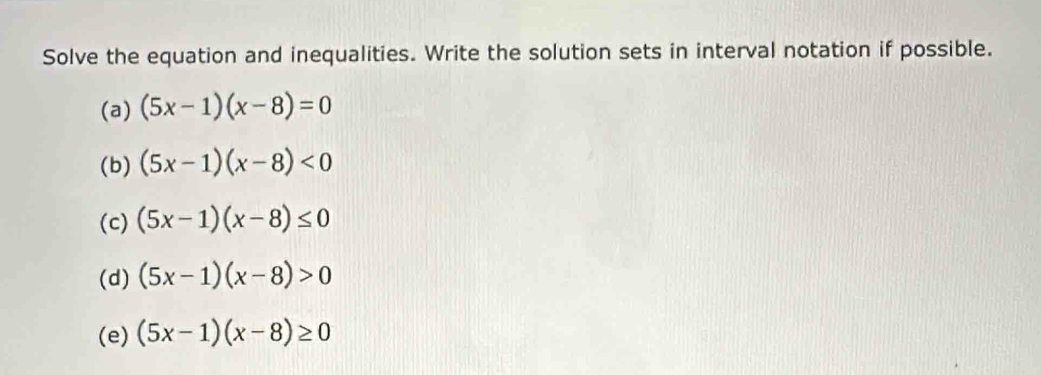 Solve the equation and inequalities. Write the solution sets in interval notation if possible.
(a) (5x-1)(x-8)=0
(b) (5x-1)(x-8)<0</tex> 
(c) (5x-1)(x-8)≤ 0
(d) (5x-1)(x-8)>0
(e) (5x-1)(x-8)≥ 0