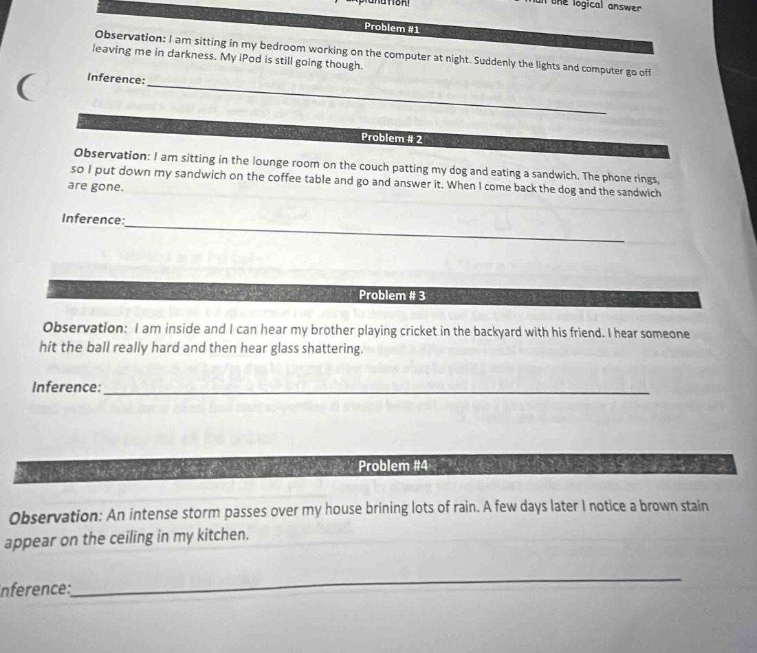 un ohe logical answer 
Problem #1 
Observation: I am sitting in my bedroom working on the computer at night. Suddenly the lights and computer go off 
leaving me in darkness. My iPod is still going though. 
( 
_ 
Inference: 
Problem # 2 
Observation: I am sitting in the lounge room on the couch patting my dog and eating a sandwich. The phone rings, 
so I put down my sandwich on the coffee table and go and answer it. When I come back the dog and the sandwich 
are gone. 
_ 
Inference: 
Problem # 3 
Observation: I am inside and I can hear my brother playing cricket in the backyard with his friend. I hear someone 
hit the ball really hard and then hear glass shattering. 
Inference:_ 
Problem #4 
Observation: An intense storm passes over my house brining lots of rain. A few days later I notice a brown stain 
appear on the ceiling in my kitchen. 
nférence: 
_